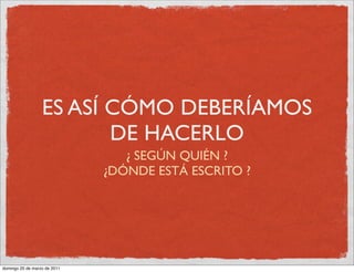 ES ASÍ CÓMO DEBERÍAMOS
                         DE HACERLO
                                 ¿ SEGÚN QUIÉN ?
                              ¿DÓNDE ESTÁ ESCRITO ?




domingo 20 de marzo de 2011
 