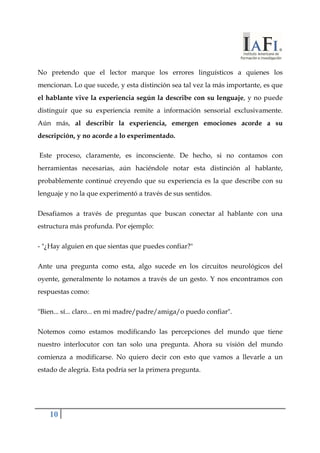 No pretendo que el lector marque los errores linguísticos a quienes los 
mencionan. Lo que sucede, y esta distinción sea tal vez la más importante, es que 
el hablante vive la experiencia según la describe con su lenguaje, y no puede 
distinguir que su experiencia remite a información sensorial exclusivamente. 
Aún más, al describir la experiencia, emergen emociones acorde a su 
descripción, y no acorde a lo experimentado. 
Este proceso, claramente, es inconsciente. De hecho, si no contamos con 
herramientas necesarias, aún haciéndole notar esta distinción al hablante, 
probablemente continué creyendo que su experiencia es la que describe con su 
lenguaje y no la que experimentó a través de sus sentidos. 
Desafiamos a través de preguntas que buscan conectar al hablante con una 
estructura más profunda. Por ejemplo: 
- "¿Hay alguien en que sientas que puedes confiar?" 
Ante una pregunta como esta, algo sucede en los circuitos neurológicos del 
oyente, generalmente lo notamos a través de un gesto. Y nos encontramos con 
respuestas como: 
"Bien... sí... claro... en mi madre/padre/amiga/o puedo confiar". 
Notemos como estamos modificando las percepciones del mundo que tiene 
nuestro interlocutor con tan solo una pregunta. Ahora su visión del mundo 
comienza a modificarse. No quiero decir con esto que vamos a llevarle a un 
estado de alegría. Esta podría ser la primera pregunta. 
10 
 