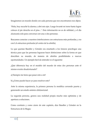 Imaginemos un mundo donde con cada persona que nos encontramos nos dijera: 
"Hola, hoy escuché la alarma y abrí mis ojos. Luego levanté mi torso hasta lograr 
colocar el pie derecho en el piso...". Esta información no es de utilidad, y el día 
alcanzaría solo para conversar con una o dos personas. 
Buscamos conectar a nuestros interlocutores con estructuras más profundas, y no 
con LA estructura profunda (el centro de la cebolla). 
Lo que querían Bandler y Grinder era enseñarle a los futuros psicólogos una 
técnica para que las personas lograran hacer distinciones sobre la forma en que 
describen su mundo, de manera de abrirles posibilidades a nuevas 
oportunidades. Un ejemplo fácil de entender es el siguiente: 
¿Qué diferencia hay en el modelo del mundo de estas dos personas ante el 
mismo evento desafortunado? 
a) Siempre me tiene que pasar esto a mí! 
b) ¿Cómo puedo hacer yo para resolver esto? 
Ante la misma experiencia, la primera persona la modifica cerrando puerta y 
generando un estado anímico disfuncional. 
La segunda persona, genera una realidad propia mucho más optimista y de 
apertura a soluciones. 
Como corolario y como cierre de este capítulo, dice Bandler y Grinder en la 
Estructura de la Magia: 
12 
 
