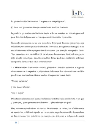 La generalización limitante es: "Las personas son peligrosas". 
(*) Aún, esta generalización que denominamos útil, es limitante. 
Leyendo la generalización limitante invito al lector a revisar su historia personal 
para detectar si alguna vez tuvo un pensamiento similar o parecido. 
Si cuando niño uno se cae de una mecedora, dependerá de cómo categorice a esa 
mecedora para emitir juicios en el futuro sobre ellas. Si logramos distinguir a las 
mecedoras como sillas que permiten hamacarse, por ejemplo, uno podría decir: 
"Las mecedoras son inestables". Si incluimos a la mecedora dentro de un grupo 
más grande como todas aquellos muebles donde podemos sentarnos, entonces 
uno podría afirmar: "Las sillas son inestables". 
2 - Eliminación: Eliminamos cuando prestamos atención selectiva a algunas 
dimensiones de la experiencia, dejando de lado otras. Las eliminaciones también 
pueden ser funcionales o disfuncionales. Una persona puede decir: 
"No soy suficiente" 
y otra puede afirmar: 
"Soy el mejor" 
Detectamos eliminaciones cuando notamos que la frase está incompleta. "¿En que 
/ para qué / para quién eres insuficiente?". "¿Eres el mejor en qué?" 
Hay personas que eliminan en su vida los mensajes de cariño, los ofrecimientos 
de ayuda, los pedidos de ayuda, los compromisos que han asumido, los nombres 
de las personas. Son selectivos en cuanto a sus intereses y lo hacen de forma 
16 
 