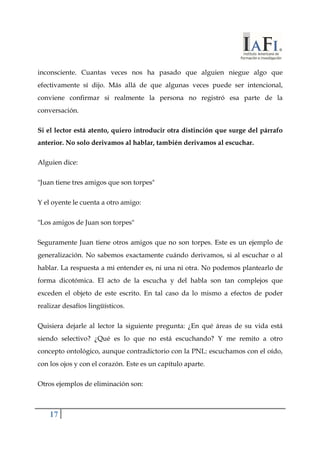 inconsciente. Cuantas veces nos ha pasado que alguien niegue algo que 
efectivamente sí dijo. Más allá de que algunas veces puede ser intencional, 
conviene confirmar si realmente la persona no registró esa parte de la 
conversación. 
Si el lector está atento, quiero introducir otra distinción que surge del párrafo 
anterior. No solo derivamos al hablar, también derivamos al escuchar. 
Alguien dice: 
"Juan tiene tres amigos que son torpes" 
Y el oyente le cuenta a otro amigo: 
"Los amigos de Juan son torpes" 
Seguramente Juan tiene otros amigos que no son torpes. Este es un ejemplo de 
generalización. No sabemos exactamente cuándo derivamos, si al escuchar o al 
hablar. La respuesta a mi entender es, ni una ni otra. No podemos plantearlo de 
forma dicotómica. El acto de la escucha y del habla son tan complejos que 
exceden el objeto de este escrito. En tal caso da lo mismo a efectos de poder 
realizar desafíos lingüísticos. 
Quisiera dejarle al lector la siguiente pregunta: ¿En qué áreas de su vida está 
siendo selectivo? ¿Qué es lo que no está escuchando? Y me remito a otro 
concepto ontológico, aunque contradictorio con la PNL: escuchamos con el oído, 
con los ojos y con el corazón. Este es un capítulo aparte. 
Otros ejemplos de eliminación son: 
17 
 