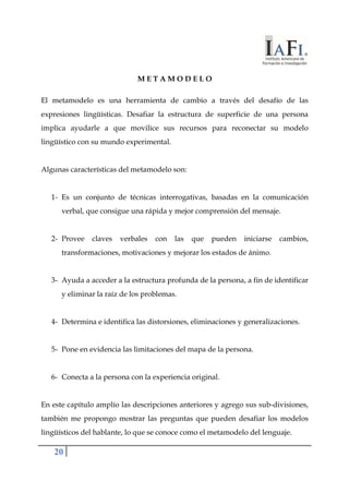 20 
M E T A M O D E L O 
El metamodelo es una herramienta de cambio a través del desafío de las 
expresiones lingüísticas. Desafiar la estructura de superficie de una persona 
implica ayudarle a que movilice sus recursos para reconectar su modelo 
lingüístico con su mundo experimental. 
Algunas características del metamodelo son: 
1- Es un conjunto de técnicas interrogativas, basadas en la comunicación 
verbal, que consigue una rápida y mejor comprensión del mensaje. 
2- Provee claves verbales con las que pueden iniciarse cambios, 
transformaciones, motivaciones y mejorar los estados de ánimo. 
3- Ayuda a acceder a la estructura profunda de la persona, a fin de identificar 
y eliminar la raíz de los problemas. 
4- Determina e identifica las distorsiones, eliminaciones y generalizaciones. 
5- Pone en evidencia las limitaciones del mapa de la persona. 
6- Conecta a la persona con la experiencia original. 
En este capítulo amplío las descripciones anteriores y agrego sus sub-divisiones, 
también me propongo mostrar las preguntas que pueden desafiar los modelos 
lingüísticos del hablante, lo que se conoce como el metamodelo del lenguaje. 
 