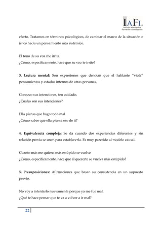 efecto. Tratamos en términos psicológicos, de cambiar el marco de la situación e 
irnos hacia un pensamiento más sistémico. 
El tono de su voz me irrita. 
¿Cómo, específicamente, hace que su voz te irrite? 
3. Lectura mental: Son expresiones que denotan que el hablante “viola” 
pensamientos y estados internos de otras personas. 
Conozco sus intenciones, ten cuidado. 
¿Cuáles son sus intenciones? 
Ella piensa que hago todo mal 
¿Cómo sabes que ella piensa eso de ti? 
4. Equivalencia compleja: Se da cuando dos experiencias diferentes y sin 
relación previa se unen para establecerla. Es muy parecido al modelo causal. 
Cuanto más me quiere, más estúpido se vuelve 
¿Cómo, específicamente, hace que al quererte se vuelva más estúpido? 
5. Presuposiciones: Afirmaciones que basan su consistencia en un supuesto 
previo. 
No voy a intentarlo nuevamente porque ya me fue mal. 
¿Qué te hace pensar que te va a volver a ir mal? 
22 
 