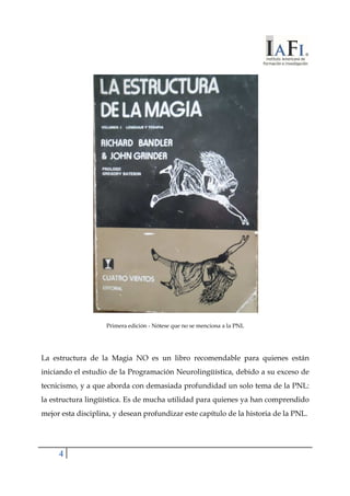 4 
Primera edición - Nótese que no se menciona a la PNL 
La estructura de la Magia NO es un libro recomendable para quienes están 
iniciando el estudio de la Programación Neurolingüística, debido a su exceso de 
tecnicismo, y a que aborda con demasiada profundidad un solo tema de la PNL: 
la estructura lingüística. Es de mucha utilidad para quienes ya han comprendido 
mejor esta disciplina, y desean profundizar este capítulo de la historia de la PNL. 
 
