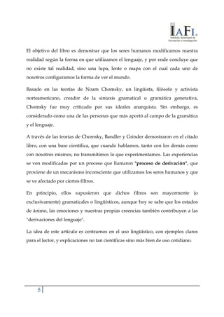 El objetivo del libro es demostrar que los seres humanos modificamos nuestra 
realidad según la forma en que utilizamos el lenguaje, y por ende concluye que 
no existe tal realidad, sino una lupa, lente o mapa con el cual cada uno de 
nosotros configuramos la forma de ver el mundo. 
Basado en las teorías de Noam Chomsky, un lingüista, filósofo y activista 
norteamericano, creador de la sintaxis gramatical o gramática generativa, 
Chomsky fue muy criticado por sus ideales anarquista. Sin embargo, es 
considerado como una de las personas que más aportó al campo de la gramática 
y el lenguaje. 
A través de las teorías de Chomsky, Bandler y Grinder demostraron en el citado 
libro, con una base científica, que cuando hablamos, tanto con los demás como 
con nosotros mismos, no transmitimos lo que experimentamos. Las experiencias 
se ven modificadas por un proceso que llamaron "proceso de derivación", que 
proviene de un mecanismo inconsciente que utilizamos los seres humanos y que 
se ve afectado por ciertos filtros. 
En principio, ellos supusieron que dichos filtros son mayormente (o 
exclusivamente) gramaticales o lingüísticos, aunque hoy se sabe que los estados 
de ánimo, las emociones y nuestras propias creencias también contribuyen a las 
"derivaciones del lenguaje". 
La idea de este artículo es centrarnos en el uso lingüístico, con ejemplos claros 
para el lector, y explicaciones no tan científicas sino más bien de uso cotidiano. 
5 
 