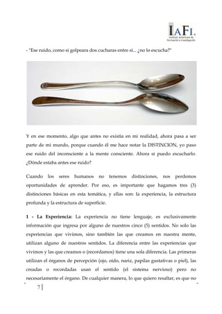 - "Ese ruido, como si golpeara dos cucharas entre sí... ¿no lo escucha?" 
Y en ese momento, algo que antes no existía en mi realidad, ahora pasa a ser 
parte de mi mundo, porque cuando él me hace notar la DISTINCION, yo paso 
ese ruido del inconsciente a la mente consciente. Ahora sí puedo escucharlo. 
¿Dónde estaba antes ese ruido? 
Cuando los seres humanos no tenemos distinciones, nos perdemos 
oportunidades de aprender. Por eso, es importante que hagamos tres (3) 
distinciones básicas en esta temática, y ellas son: la experiencia, la estructura 
profunda y la estructura de superficie. 
1 - La Experiencia: La experiencia no tiene lenguaje, es exclusivamente 
información que ingresa por alguno de nuestros cinco (5) sentidos. No solo las 
experiencias que vivimos, sino también las que creamos en nuestra mente, 
utilizan alguno de nuestros sentidos. La diferencia entre las experiencias que 
vivimos y las que creamos o (recordamos) tiene una sola diferencia. Las primeras 
utilizan el órganos de percepción (ojo, oído, nariz, papilas gustativas o piel), las 
creadas o recordadas usan el sentido (el sistema nervioso) pero no 
necesariamente el órgano. De cualquier manera, lo que quiero resaltar, es que no 
7 
 