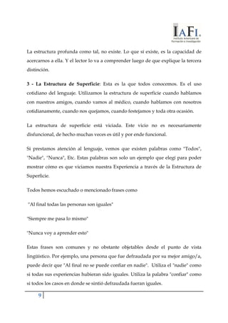 La estructura profunda como tal, no existe. Lo que sí existe, es la capacidad de 
acercarnos a ella. Y el lector lo va a comprender luego de que explique la tercera 
distinción. 
3 - La Estructura de Superficie: Esta es la que todos conocemos. Es el uso 
cotidiano del lenguaje. Utilizamos la estructura de superficie cuando hablamos 
con nuestros amigos, cuando vamos al médico, cuando hablamos con nosotros 
cotidianamente, cuando nos quejamos, cuando festejamos y toda otra ocasión. 
La estructura de superficie está viciada. Este vicio no es necesariamente 
disfuncional, de hecho muchas veces es útil y por ende funcional. 
Si prestamos atención al lenguaje, vemos que existen palabras como "Todos", 
"Nadie", "Nunca", Etc. Estas palabras son solo un ejemplo que elegí para poder 
mostrar cómo es que viciamos nuestra Experiencia a través de la Estructura de 
Superficie. 
Todos hemos escuchado o mencionado frases como 
"Al final todas las personas son iguales" 
"Siempre me pasa lo mismo" 
"Nunca voy a aprender esto" 
Estas frases son comunes y no obstante objetables desde el punto de vista 
lingüístico. Por ejemplo, una persona que fue defraudada por su mejor amigo/a, 
puede decir que "Al final no se puede confiar en nadie". Utiliza el "nadie" como 
si todas sus experiencias hubieran sido iguales. Utiliza la palabra "confiar" como 
si todos los casos en donde se sintió defraudada fueran iguales. 
9 
 