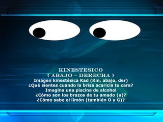 KINESTESICO
        ( ABAJO – DERECHA )
  Imagen kinestésica Kad (Kin, abajo, der)
¿Qué sientes cuando la brisa acaricia tu cara?
       Imagina una piscina de alcohol
   ¿Cómo son los brazos de tu amado (a)?
    ¿Cómo sabe el limón (también O y G)?
 