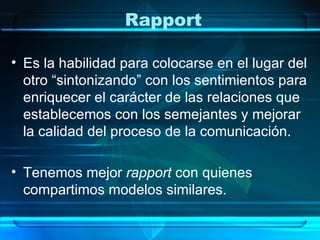 Rapport

• Es la habilidad para colocarse en el lugar del
  otro “sintonizando” con los sentimientos para
  enriquecer el carácter de las relaciones que
  establecemos con los semejantes y mejorar
  la calidad del proceso de la comunicación.

• Tenemos mejor rapport con quienes
  compartimos modelos similares.
 