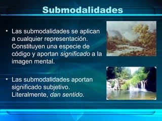 Submodalidades

• Las submodalidades se aplican
  a cualquier representación.
  Constituyen una especie de
  código y aportan significado a la
  imagen mental.

• Las submodalidades aportan
  significado subjetivo.
  Literalmente, dan sentido.
 