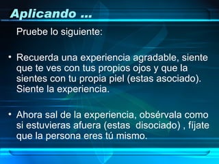 Aplicando …
 Pruebe lo siguiente:

• Recuerda una experiencia agradable, siente
  que te ves con tus propios ojos y que la
  sientes con tu propia piel (estas asociado).
  Siente la experiencia.

• Ahora sal de la experiencia, obsérvala como
  si estuvieras afuera (estas disociado) , fíjate
  que la persona eres tú mismo.
 