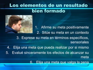 Los elementos de un resultado
          bien formado


                  1. Afirme su meta positivamente
                   2. Sitúe su meta en un contexto
      3. Exprese su meta en términos específicos,
                                       sensoriales
 4. Elija una meta que pueda realizar por si mismo
5. Evalué sinceramente los efectos de alcanzar su
                                              meta
               6. Elija una meta que valga la pena
 