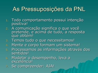 As Pressuposições da PNL Todo comportamento possui intenção positiva! A comunicação significa o que você pretende, e acima de tudo, a resposta que obtém! Temos tudo o que necessitamos! Mente e corpo formam um sistema! Processamos as informações através dos sentidos! Modelar o desempenho, leva a excelência! Se compreender: AJA! 