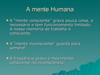 A mente Humana A “mente consciente” grava pouca coisa, o necessário e tem funcionamento limitado. A nossa memória de trabalho é consciente. A “mente inconsciente” guarda para sempre! A freqüência grava o movimento consciente na inconsciência. 