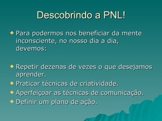 Descobrindo a PNL! Para podermos nos beneficiar da mente inconsciente, no nosso dia a dia, devemos: Repetir dezenas de vezes o que desejamos aprender. Praticar técnicas de criatividade. Aperfeiçoar as técnicas de comunicação. Definir um plano de ação. 