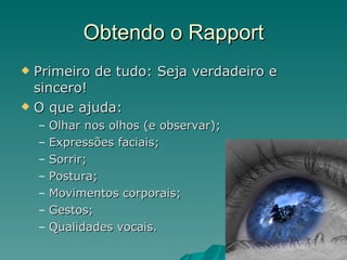 Obtendo o Rapport Primeiro de tudo: Seja verdadeiro e sincero! O que ajuda: Olhar nos olhos (e observar); Expressões faciais; Sorrir; Postura; Movimentos corporais; Gestos; Qualidades vocais. 