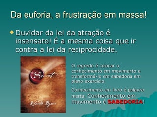 Da euforia, a frustração em massa! Duvidar da lei da atração é insensato! É a mesma coisa que ir contra a lei da reciprocidade. O segredo é colocar o conhecimento em movimento e transformá-lo em sabedoria em pleno exercício. Conhecimento em livro é palavra morta.  Conhecimento em movimento é  SABEDORIA ! 