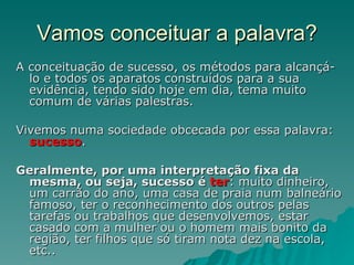 Vamos conceituar a palavra? A conceituação de sucesso, os métodos para alcançá-lo e todos os aparatos construídos para a sua evidência, tendo sido hoje em dia, tema muito comum de várias palestras. Vivemos numa sociedade obcecada por essa palavra:  sucesso .  Geralmente, por uma interpretação fixa da mesma, ou seja, sucesso é   ter : muito dinheiro, um carrão do ano, uma casa de praia num balneário famoso, ter o reconhecimento dos outros pelas tarefas ou trabalhos que desenvolvemos, estar casado com a mulher ou o homem mais bonito da região, ter filhos que só tiram nota dez na escola, etc.. 