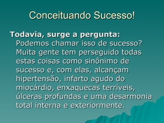 Conceituando Sucesso! Todavia, surge a pergunta:  Podemos chamar isso de sucesso? Muita gente tem perseguido todas estas coisas como sinônimo de sucesso e, com elas, alcançam hipertensão, infarto agudo do miocárdio, enxaquecas terríveis, úlceras profundas e uma desarmonia total interna e exteriormente. 