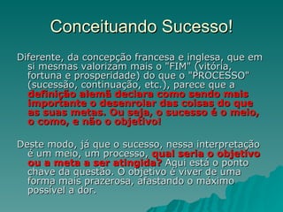 Conceituando Sucesso! Diferente, da concepção francesa e inglesa, que em si mesmas valorizam mais o "FIM" (vitória, fortuna e prosperidade) do que o "PROCESSO" (sucessão, continuação, etc.), parece que a  definição alemã declara como sendo mais importante o desenrolar das coisas do que as suas metas. Ou seja, o sucesso é o meio, o como, e não o objetivo!  Deste modo, já que o sucesso, nessa interpretação é um meio, um processo,  qual seria o objetivo ou a meta a ser atingida?  Aqui está o ponto chave da questão. O objetivo é viver de uma forma mais prazerosa, afastando o máximo possível a dor. 