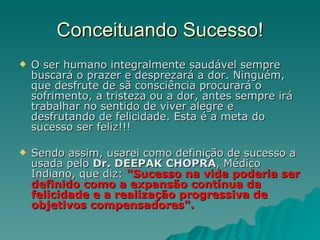 Conceituando Sucesso! O ser humano integralmente saudável sempre buscará o prazer e desprezará a dor. Ninguém, que desfrute de sã consciência procurará o sofrimento, a tristeza ou a dor, antes sempre irá trabalhar no sentido de viver alegre e desfrutando de felicidade. Esta é a meta do sucesso ser feliz!!!  Sendo assim, usarei como definição de sucesso a usada pelo  Dr. DEEPAK CHOPRA , Médico Indiano, que diz:  "Sucesso na vida poderia ser definido como a expansão contínua da felicidade e a realização progressiva de objetivos compensadores". 