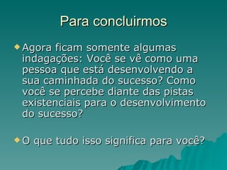 Para concluirmos Agora ficam somente algumas indagações: Você se vê como uma pessoa que está desenvolvendo a sua caminhada do sucesso? Como você se percebe diante das pistas existenciais para o desenvolvimento do sucesso?  O que tudo isso significa para você?  