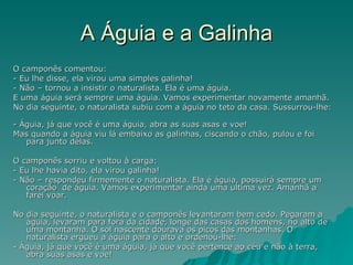 A Águia e a Galinha O camponês comentou:  - Eu lhe disse, ela virou uma simples galinha!  - Não – tornou a insistir o naturalista. Ela é uma águia.  E uma águia será sempre uma águia. Vamos experimentar novamente amanhã.  No dia seguinte, o naturalista subiu com a águia no teto da casa. Sussurrou-lhe:  - Águia, já que você é uma águia, abra as suas asas e voe!  Mas quando a águia viu lá embaixo as galinhas, ciscando o chão, pulou e foi para junto delas.  O camponês sorriu e voltou à carga:  - Eu lhe havia dito, ela virou galinha!  - Não – respondeu firmemente o naturalista. Ela é águia, possuirá sempre um coração  de águia. Vamos experimentar ainda uma ultima vez. Amanhã a farei voar. No dia seguinte, o naturalista e o camponês levantaram bem cedo. Pegaram a águia, levaram para fora da cidade, longe das casas dos homens, no alto de uma montanha. O sol nascente dourava os picos das montanhas. O naturalista ergueu a águia para o alto e ordenou-lhe:  - Águia, já que você é uma águia, já que você pertence ao céu e não à terra, abra suas asas e voe!  