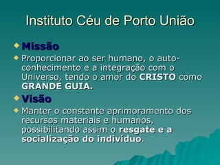 Instituto Céu de Porto União Missão Proporcionar ao ser humano, o auto-conhecimento e a integração com o Universo, tendo o amor do  CRISTO  como  GRANDE GUIA. Visão Manter o constante aprimoramento dos recursos materiais e humanos, possibilitando assim o  resgate e a socialização do indivíduo . 