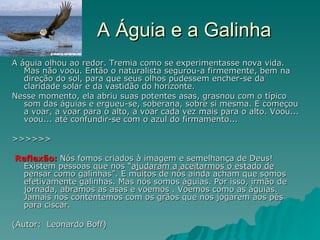 A Águia e a Galinha A águia olhou ao redor. Tremia como se experimentasse nova vida. Mas não voou. Então o naturalista segurou-a firmemente, bem na direção do sol, para que seus olhos pudessem encher-se da claridade solar e da vastidão do horizonte.  Nesse momento, ela abriu suas potentes asas, grasnou com o típico som das águias e ergueu-se, soberana, sobre si mesma. E começou a voar, a voar para o alto, a voar cada vez mais para o alto. Voou... voou... até confundir-se com o azul do firmamento... >>>>>> Reflexão:  Nós fomos criados à imagem e semelhança de Deus!  Existem pessoas que nos “ ajudaram a aceitarmos o estado de  pensar como galinhas”. E muitos de nós ainda acham que somos efetivamente galinhas. Mas nós somos águias. Por isso, irmão de jornada, abramos as asas e voemos . Voemos como as águias. Jamais nos contentemos com os grãos que nos jogarem aos pés para ciscar. (Autor:  Leonardo Boff) 