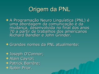 Origem da PNL A Programação Neuro Linguística (PNL) é uma abordagem da comunicação e da mudança, desenvolvida no final dos anos 70 a partir de trabalhos dos americanos Richard Bandler e John Grinder. Grandes nomes da PNL atualmente: Joseph O’Connor; Alain Cayrol; Patrick Barrère; Robin Prior. 