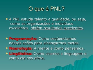 O que é PNL? A PNL estuda talento e qualidade, ou seja,  como as organizações e indivíduos excelentes  obtêm resultados excelentes . Programação:  Como seqüenciamos nossas ações para alcançarmos metas. Neurologia:  A mente e como pensamos. Lingüística:  Como usamos a linguagem e como ela nos afeta. 