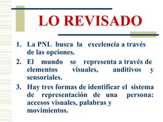 LO REVISADO La PNL  busca  la  excelencia a través de las opciones. El  mundo  se  representa a través de elementos  visuales,  auditivos  y sensoriales. Hay tres formas de identificar el  sistema de  representación  de  una  persona: accesos visuales, palabras y movimientos. 