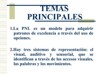 TEMAS PRINCIPALES 1 .La PNL es un modelo para adquirir patrones de excelencia a través del uso de opciones. 2 .Hay tres sistemas de representación: el visual, auditivo y sensorial, que se identifican a través de los accesos visuales, las palabras y los movimientos. 