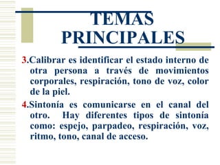 TEMAS PRINCIPALES 3 .Calibrar es identificar el estado interno de otra persona a través de movimientos corporales, respiración, tono de voz, color de la piel. 4 .Sintonía es comunicarse en el canal del otro.  Hay diferentes tipos de sintonía como: espejo, parpadeo, respiración, voz, ritmo, tono, canal de acceso. 