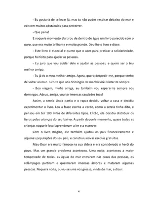 - Eu gostaria de te levar lá, mas tu não podes respirar debaixo do mar e
existem muitos obstáculos para percorrer.
      - Que pena!
      E naquele momento ela tirou de dentro de água um livro parecido com o
ouro, que era muito brilhante e muito grande. Deu-lhe o livro e disse:
      - Este livro é especial e quero que o uses para praticar a solidariedade,
porque foi feito para ajudar as pessoas.
      - Eu juro que vou cuidar dele e ajudar as pessoas, e quero ser o teu
melhor amigo.
      - Tu já és o meu melhor amigo. Agora, quero despedir-me, porque tenho
de voltar ao mar. Juro-te que aos domingos de manhã virei visitar-te sempre.
      - Boa viagem, minha amiga, eu também vou esperar-te sempre aos
domingos. Adeus, amiga, vou ter imensas saudades tuas!
      Assim, a sereia Linda partiu e o rapaz decidiu voltar a casa e decidiu
experimentar o livro. Leu a frase escrita a verde, como a sereia tinha dito, e
pensou em ter 100 livros de diferentes tipos. Então, ele decidiu distribuir os
livros pelas crianças do seu bairro. A partir daquele momento, quase todas as
crianças naquele local aprenderam a ler e a escrever.
      Com o livro mágico, ele também ajudou os pais financeiramente e
algumas populações do seu país, e construiu novas escolas gratuitas.
      Mau-Duar era muito famoso na sua aldeia e era considerado o herói do
povo. Mas um grande problema aconteceu. Uma noite, aconteceu a maior
tempestade de todas, as águas do mar entraram nas casas das pessoas, os
relâmpagos partiram e queimaram imensas árvores e mataram algumas
pessoas. Naquela noite, ouviu-se uma voz grossa, vinda do mar, a dizer:




                                       4
 