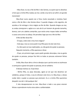 - Mau-Duar, eu sou o Rei do Mar e das Sereias, eu quero que tu devolvas
o livro que a minha filha roubou ao mar, senão a tua terra vai sofrer um grande
maremoto!
      Mau-Duar ouviu aquela voz e ficou muito assustado e resolveu fazer
como o Rei do Mar e das Sereias disse. E quando chegou o dia seguinte, ele
acordou e foi entregar o livro mágico ao Rei do Mar. Quando chegou ao mar,
as ondas começaram a agitar-se e saiu de lá um homem de grande tamanho,
branco, com uns cabelos compridos, que vestia umas roupas todas vermelhas
e usava uma coroa na cabeça. Ele percebeu logo que era o Rei do Mar.
      O Rei do Mar disse-lhe:
      - Ó rapaz, onde está o meu livro mágico?
      - Está aqui, mas eu nunca pedi à tua filha para me dar este livro.
      - Eu não quero as tuas explicações, eu não gosto de ajudar as pessoas.
      Naquele momento, a filha apareceu e disse:
      - Ó pai, em primeiro lugar, quero pedir grandes desculpas, mas eu gosto
de ajudar as pessoas, porque fico feliz se todas as pessoas estiverem felizes
também.
      Então, Mau-Duar abriu o livro e desejou que o pai da sereia se acalmasse
e começasse a gostar de ajudar as pessoas, de ser solidário.
      O desejo realizou-se. O pai disse:
      - Minha filha, eu peço desculpa, agora já sei que nós devemos ser
solidários, porque é lindo, e vou-te oferecer este livro a ti, Mau-Duar, e deves
cuidar dele e ajudar as pessoas que precisam. Eu e a minha filha queremos
despedir-nos de ti. Até qualquer dia!
      E eles desapareceram no mar. Mau-Duar e todo o seu povo viveram
felizes e aprenderam muita coisa sobre a solidariedade.



                                           5
 