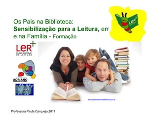 Os Pais na Biblioteca:
 Sensibilização para a Leitura, em
 e na Família - Formação




                                      www.planonacionaldeleitura.gov.pt
                                 www.planonacionaldeleitura.gov.pt




Professora Paula Carqueja,2011
 