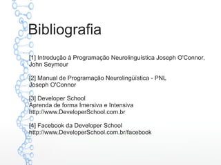 Bibliografia
[1] Introdução à Programação Neurolinguística Joseph O'Connor,
John Seymour
[2] Manual de Programação Neurolingüística - PNL
Joseph O'Connor
[3] Developer School
Aprenda de forma Imersiva e Intensiva
http://www.DeveloperSchool.com.br
[4] Facebook da Developer School
http://www.DeveloperSchool.com.br/facebook
 
