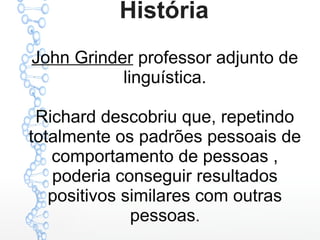 História
John Grinder professor adjunto de
linguística.
Richard descobriu que, repetindo
totalmente os padrões pessoais de
comportamento de pessoas ,
poderia conseguir resultados
positivos similares com outras
pessoas.
 