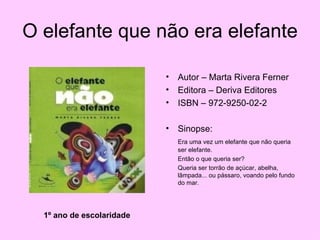O elefante que não era elefante Autor – Marta Rivera Ferner Editora – Deriva Editores ISBN – 972-9250-02-2 Sinopse: Era uma vez um elefante que não queria ser elefante.  Então o que queria ser?  Queria ser torrão de açúcar, abelha, lâmpada... ou pássaro, voando pelo fundo do mar. 1º ano de escolaridade 