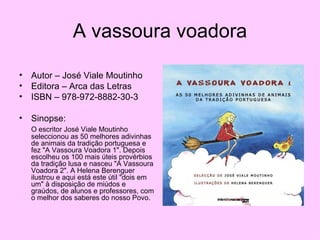 A vassoura voadora Autor – José Viale Moutinho Editora – Arca das Letras ISBN – 978-972-8882-30-3 Sinopse: O escritor José Viale Moutinho seleccionou as 50 melhores adivinhas de animais da tradição portuguesa e fez "A Vassoura Voadora 1". Depois escolheu os 100 mais úteis provérbios da tradição lusa e nasceu "A Vassoura Voadora 2". A Helena Berenguer ilustrou e aqui está este útil "dois em um" à disposição de miúdos e graúdos, de alunos e professores, com o melhor dos saberes do nosso Povo.  
