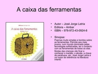 A caixa das ferramentas Autor – José Jorge Letria Editora – Ambar ISBN – 978-972-43-0924-8 Sinopse: Poemas muito simples e bonitos sobre as ferramentas. Permite aos mais jovens, num mundo dominado pelas tecnologias sofisticadas, ter o contacto com as ferramentas de todos os dias. Muitas das crianças vão ficar a conhecer o martelo, o alicate, a chave de parafusos, etc. José Jorge Letria é um autor de referência na literatura infantil. 