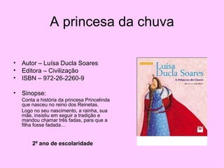 A princesa da chuva Autor – Luísa Ducla Soares Editora – Civilização ISBN – 972-26-2260-9 Sinopse: Conta a história da princesa Princelinda que nasceu no reino dos Reinetas.  Logo no seu nascimento, a rainha, sua mãe, insistiu em seguir a tradição e mandou chamar três fadas, para que a filha fosse fadada… 2º ano de escolaridade 