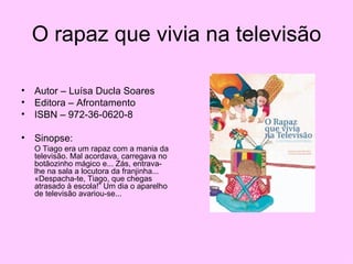 O rapaz que vivia na televisão Autor – Luísa Ducla Soares Editora – Afrontamento ISBN – 972-36-0620-8 Sinopse: O Tiago era um rapaz com a mania da televisão. Mal acordava, carregava no botãozinho mágico e... Zás, entrava-lhe na sala a locutora da franjinha... «Despacha-te, Tiago, que chegas atrasado à escola!” Um dia o aparelho de televisão avariou-se... 