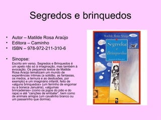 Segredos e brinquedos Autor – Matilde Rosa Araújo Editora – Caminho ISBN – 978-972-211-310-6 Sinopse: Escrito em verso, Segredos e Brinquedos é um apelo não só à imaginação, mas também à evocação. Os pequenos textos de Matilde Rosa Araújo tematizam um mundo de experiências íntimas (a solidão, as fantasias, os medos, a ternura e as desilusões, por exemplo) e um imaginário infantil, feito de «alguns brinquedos» (um ferrinho de engomar ou a boneca Januária), «algumas brincadeiras» (como os jogos do pião e do rapa) e até “canções de embalar”, bem como de animais amigos (um cavalinho branco ou um passarinho que dormia).  