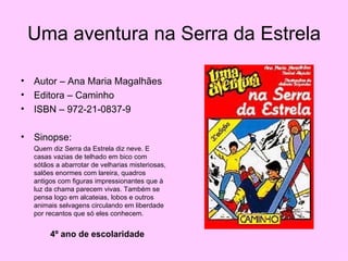 Uma aventura na Serra da Estrela Autor – Ana Maria Magalhães Editora – Caminho ISBN – 972-21-0837-9 Sinopse: Quem diz Serra da Estrela diz neve. E casas vazias de telhado em bico com sótãos a abarrotar de velharias misteriosas, salões enormes com lareira, quadros antigos com figuras impressionantes que à luz da chama parecem vivas. Também se pensa logo em alcateias, lobos e outros animais selvagens circulando em liberdade por recantos que só eles conhecem. 4º ano de escolaridade 