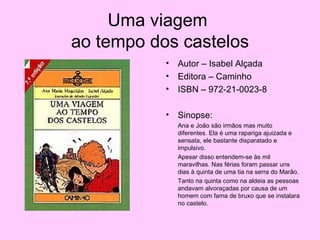 Uma viagem  ao tempo dos castelos Autor – Isabel Alçada Editora – Caminho ISBN – 972-21-0023-8 Sinopse: Ana e João são irmãos mas muito diferentes. Ela é uma rapariga ajuizada e sensata, ele bastante disparatado e impulsivo. Apesar disso entendem-se às mil maravilhas. Nas férias foram passar uns dias à quinta de uma tia na serra do Marão. Tanto na quinta como na aldeia as pessoas andavam alvoraçadas por causa de um homem com fama de bruxo que se instalara no castelo. 
