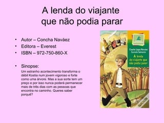 A lenda do viajante  que não podia parar Autor – Concha Naváez Editora – Everest ISBN – 972-750-860-X Sinopse: Um estranho acontecimento transforma o débil Kostia num jovem vigoroso e forte como uma árvore. Mas a sua sorte tem um preço e por isso nunca poderá permanecer mais de três dias com as pessoas que encontra no caminho. Queres saber porquê? 