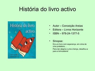 História do livro activo Autor – Conceição Areias Editora – Livros Horizonte ISBN – 978-24-1377-5 Sinopse:  Era um livro com esperança, em cima de uma prateleira… Para dar alegria a uma criança, desafiou-a para a brincadeira! 