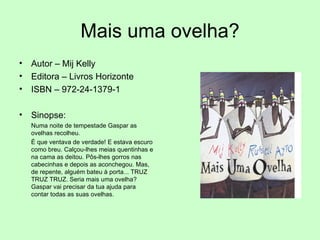 Mais uma ovelha? Autor – Mij Kelly Editora – Livros Horizonte ISBN – 972-24-1379-1 Sinopse:  Numa noite de tempestade Gaspar as ovelhas recolheu.  É que ventava de verdade! E estava escuro como breu. Calçou-lhes meias quentinhas e na cama as deitou. Pôs-lhes gorros nas cabecinhas e depois as aconchegou. Mas, de repente, alguém bateu à porta... TRUZ TRUZ TRUZ. Seria mais uma ovelha? Gaspar vai precisar da tua ajuda para contar todas as suas ovelhas. 
